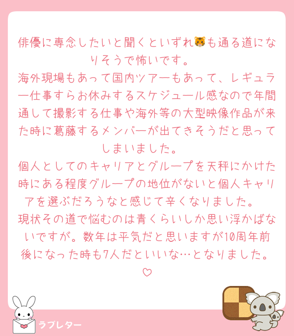 俳優に専念したいと聞くといずれ🐯も通る道になりそうで怖いです。
海外現場もあって国内ツアーもあって、レギュラー仕事すらお休みするスケジュール感なので年間通して撮影する仕事や海外等の大型映像作品が来た時に葛藤するメンバーが出てきそうだと思ってしまいました。
個人としてのキャリアとグループを天秤にかけた時にある程度グループの地位がないと個人キャリアを選ぶだろうなと感じて辛くなりました。
現状その道で悩むのは青くらいしか思い浮かばないですが。数年は平気だと思いますが10周年前後になった時も7人だといいな…となりました。