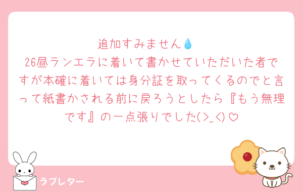 追加すみません💧
26昼ランエラに着いて書かせていただいた者ですが本確に着いては身分証を取ってくるのでと言って紙書かされる前に戻ろうとしたら『もう無理です』の一点張りでした(>_<)