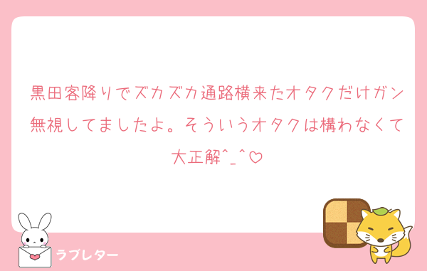 黒田客降りでズカズカ通路横来たオタクだけガン無視してましたよ。そういうオタクは構わなくて大正解^_^