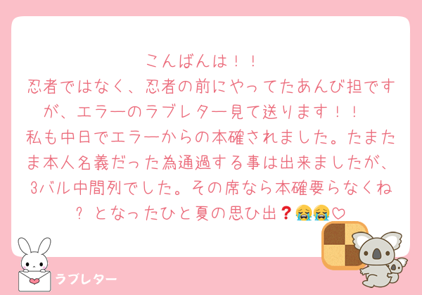 こんばんは！！
忍者ではなく、忍者の前にやってたあんび担ですが、エラーのラブレター見て送ります！！
私も中日でエラーからの本確されました。たまたま本人名義だった為通過する事は出来ましたが、3バル中間列でした。その席なら本確要らなくね❓となったひと夏の思ひ出😭😭😭