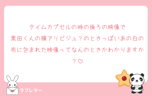 タイムカプセルの時の後ろの映像で
黒田くんの横アリビジュ？のときっぽいあの白の布に包まれた映像ってなんのときかわかりますか？