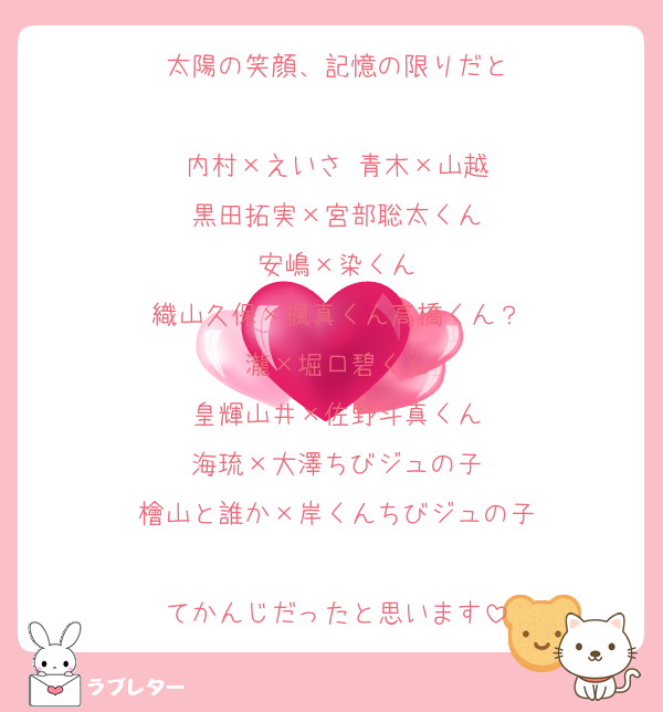 太陽の笑顔、記憶の限りだと

内村×えいさ 青木×山越
黒田拓実×宮部聡太くん
安嶋×染くん
織山久保×楓真くん高橋くん？
瀧×堀口碧くん
皇輝山井×佐野斗真くん
海琉×大澤ちびジュの子
檜山と誰か×岸くんちびジュの子

てかんじだったと思います