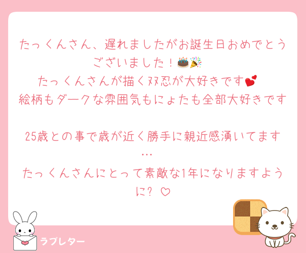 たっくんさん、遅れましたがお誕生日おめでとうございました！🎂🎉
たっくんさんが描くﾇﾇ忍が大好きです💕
絵柄もダークな雰囲気もにょたも全部大好きです🫶
25歳との事で歳が近く勝手に親近感湧いてます…
たっくんさんにとって素敵な1年になりますように✨