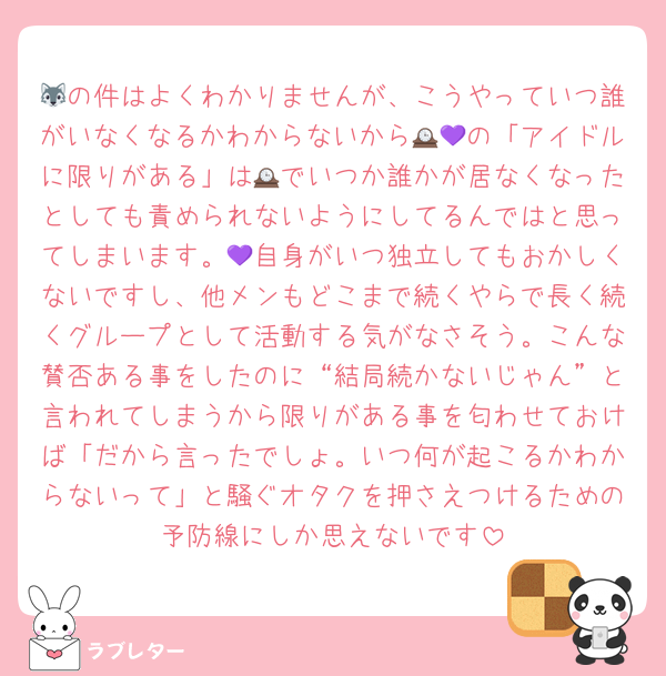 🐺の件はよくわかりませんが、こうやっていつ誰がいなくなるかわからないから🕰💜の「アイドルに限りがある」は🕰でいつか誰かが居なくなったとしても責められないようにしてるんではと思ってしまいます。💜自身がいつ独立してもおかしくないですし、他メンもどこまで続くやらで長く続くグループとして活動する気がなさそう。こんな賛否ある事をしたのに“結局続かないじゃん”と言われてしまうから限りがある事を匂わせておけば「だから言ったでしょ。いつ何が起こるかわからないって」と騒ぐオタクを押さえつけるための予防線にしか思えないです