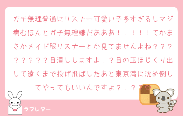 ガチ無理普通にリスナー可愛い子多すぎるしマジ病むほんとガチ無理嫌だあああ！！！！！てかまさかメイド服リスナーとか見てませんよね？？？？？？？？目潰ししますよ！？目の玉ほじくり出して遠くまで投げ飛ばしたあと東京湾に沈め倒してやってもいいんですよ？！？？