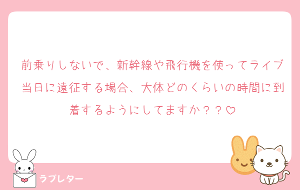 前乗りしないで、新幹線や飛行機を使ってライブ当日に遠征する場合、大体どのくらいの時間に到着するようにしてますか？？