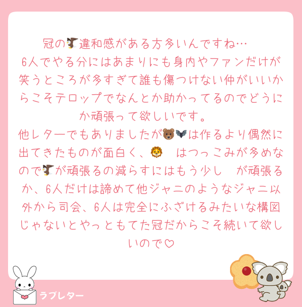 冠の🦅違和感がある方多いんですね…
6人でやる分にはあまりにも身内やファンだけが笑うところが多すぎて誰も傷つけない仲がいいからこそテロップでなんとか助かってるのでどうにか頑張って欲しいです。
他レターでもありましたが🐻🦇は作るより偶然に出てきたものが面白く、🦁🦔はつっこみが多めなので🦅が頑張るの減らすにはもう少し🦓が頑張るか、6人だけは諦めて他ジャニのようなジャニ以外から司会、6人は完全にふざけるみたいな構図じゃないとやっともてた冠だからこそ続いて欲しいので