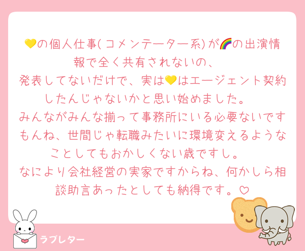 💛の個人仕事(コメンテーター系)が🌈の出演情報で全く共有されないの、
発表してないだけで、実は💛はエージェント契約したんじゃないかと思い始めました。
みんながみんな揃って事務所にいる必要ないですもんね、世間じゃ転職みたいに環境変えるようなことしてもおかしくない歳ですし。
なにより会社経営の実家ですからね、何かしら相談助言あったとしても納得です。