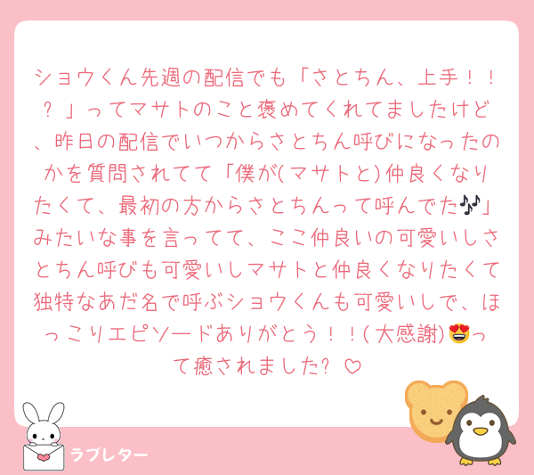 ショウくん先週の配信でも「さとちん、上手！！✨️」ってマサトのこと褒めてくれてましたけど、昨日の配信でいつからさとちん呼びになったのかを質問されてて「僕が(マサトと)仲良くなりたくて、最初の方からさとちんって呼んでた🎶」みたいな事を言ってて、ここ仲良いの可愛いしさとちん呼びも可愛いしマサトと仲良くなりたくて独特なあだ名で呼ぶショウくんも可愛いしで、ほっこりエピソードありがとう！！(大感謝)😍って癒されました✨️