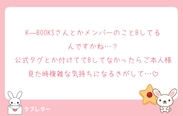 K―BOOKSさんとかメンバーのことBしてるんですかね…？
公式タグとか付けててBしてなかったらご本人様見た時複雑な気持ちになるきがして…