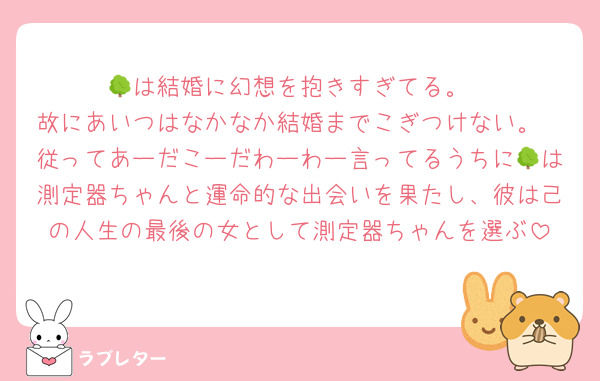 🌳は結婚に幻想を抱きすぎてる。
故にあいつはなかなか結婚までこぎつけない。
従ってあーだこーだわーわー言ってるうちに🌳は測定器ちゃんと運命的な出会いを果たし、彼は己の人生の最後の女として測定器ちゃんを選ぶ