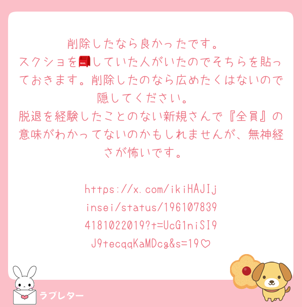 削除したなら良かったです。
スクショを📮していた人がいたのでそちらを貼っておきます。削除したのなら広めたくはないので隠してください。
脱退を経験したことのない新規さんで『全員』の意味がわかってないのかもしれませんが、無神経さが怖いです。

https://x.com/ikiHAJIjinsei/status/1961078394181022019?t=UcG1niSI9J9tecqqKaMDcg&s=19