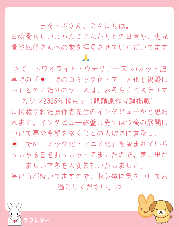 まそっぷさん、こんにちは。
日頃愛らしいにゃんこさんたちとの日常や、虎兄貴や四仔さんへの愛を拝見させていただいてます🙏
さて、トワイライト・ウォリアーズ のネット記事での「🇯🇵でのコミック化・アニメ化も視野に…」とのくだりのソースは、おそらくミステリマガジン2025年10月号（龍頭原作冒頭掲載）に掲載された原作者先生のインタビューかと思われます。インタビュー終盤に先生は今後の展開について夢や希望を抱くことの大切さに言及し、「🇯🇵でのコミック化・アニメ化」を望まれていらっしゃる旨をおっしゃってましたので。差し出がましいマネを大変失礼いたしました。
暑い日が続いてますので、お身体に気をつけてお過ごしください。