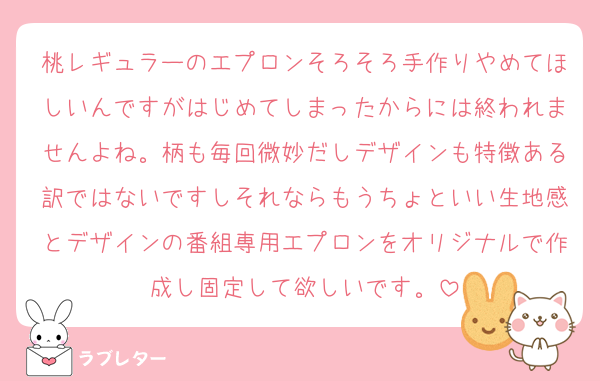 桃レギュラーのエプロンそろそろ手作りやめてほしいんですがはじめてしまったからには終われませんよね。柄も毎回微妙だしデザインも特徴ある訳ではないですしそれならもうちょといい生地感とデザインの番組専用エプロンをオリジナルで作成し固定して欲しいです。