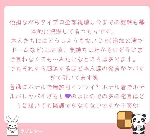 他担ながらタイプロ全部視聴し今までの経緯も基本的に把握してるつもりです。
本人たちにはどうしようもないこと(追加公演でドームなど)は正直、気持ちはわかるけどそこまで言わなくても…みたいなところはあります。
でもそれすら超越するほど本人達の発言がヤバすぎて引いてます笑
普通にホテルで無許可インライ➕ホテル着でホテルバレヤバすぎるし💜のよにのでのあの発言はどう足掻いても擁護できなくないですか？笑