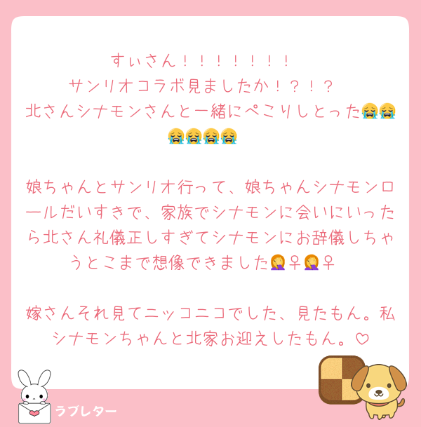 すぃさん！！！！！！！
サンリオコラボ見ましたか！？！？
北さんシナモンさんと一緒にぺこりしとった😭😭😭😭😭😭

娘ちゃんとサンリオ行って、娘ちゃんシナモンロールだいすきで、家族でシナモンに会いにいったら北さん礼儀正しすぎてシナモンにお辞儀しちゃうとこまで想像できました🤦‍♀️🤦‍♀️

嫁さんそれ見てニッコニコでした、見たもん。私シナモンちゃんと北家お迎えしたもん。