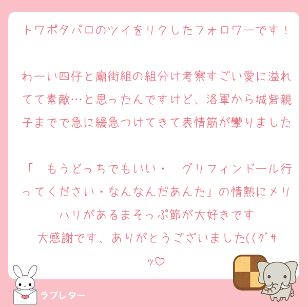 トワポタパロのツイをリクしたフォロワーです！
わーい四仔と廟街組の組分け考察すごい愛に溢れてて素敵…と思ったんですけど、洛軍から城砦親子までで急に緩急つけてきて表情筋が攣りました
「〜もうどっちでもいい・〜グリフィンドール行ってください・なんなんだあんた」の情熱にメリハリがあるまそっぷ節が大好きです
大感謝です、ありがとうございました((ｸﾞｻｯ