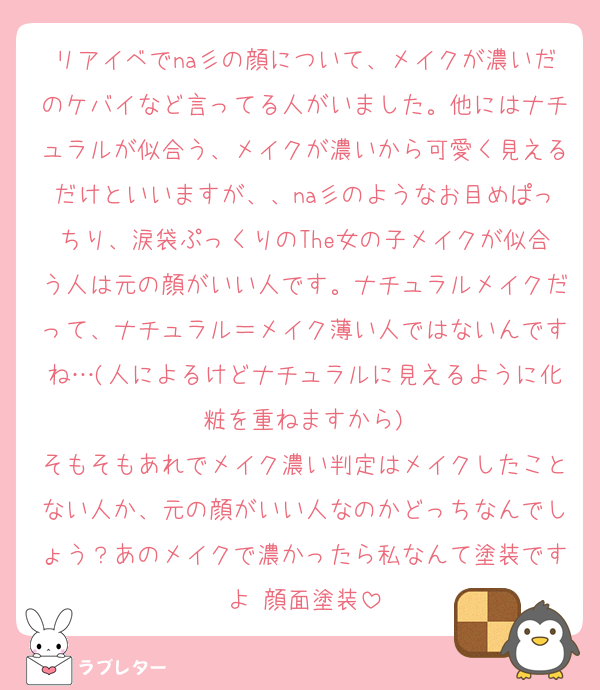 リアイベでna彡の顔について、メイクが濃いだのケバイなど言ってる人がいました。他にはナチュラルが似合う、メイクが濃いから可愛く見えるだけといいますが、、na彡のようなお目めぱっちり、涙袋ぷっくりのThe女の子メイクが似合う人は元の顔がいい人です。ナチュラルメイクだって、ナチュラル＝メイク薄い人ではないんですね…(人によるけどナチュラルに見えるように化粧を重ねますから)
そもそもあれでメイク濃い判定はメイクしたことない人か、元の顔がいい人なのかどっちなんでしょう？あのメイクで濃かったら私なんて塗装ですよ♡顔面塗装