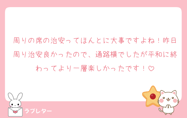 周りの席の治安ってほんとに大事ですよね！昨日周り治安良かったので、通路横でしたが平和に終わってより一層楽しかったです！