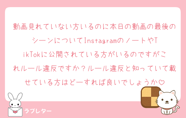 動画見れていない方いるのに本日の動画の最後のシーンについてInstagramのノートやTikTokに公開されている方がいるのですがこれルール違反ですか？ルール違反と知っていて載せている方はどーすれば良いでしょうか