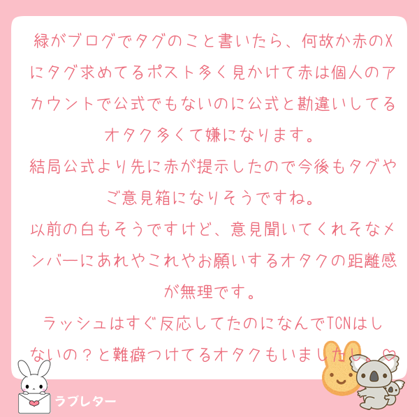 緑がブログでタグのこと書いたら、何故か赤のXにタグ求めてるポスト多く見かけて赤は個人のアカウントで公式でもないのに公式と勘違いしてるオタク多くて嫌になります。
結局公式より先に赤が提示したので今後もタグやご意見箱になりそうですね。
以前の白もそうですけど、意見聞いてくれそなメンバーにあれやこれやお願いするオタクの距離感が無理です。
ラッシュはすぐ反応してたのになんでTCNはしないの？と難癖つけてるオタクもいましたし。