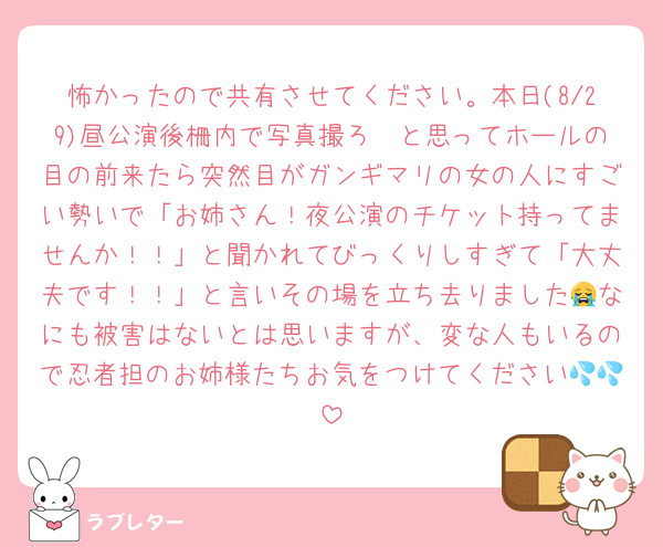 怖かったので共有させてください。本日(8/29)昼公演後柵内で写真撮ろ〜と思ってホールの目の前来たら突然目がガンギマリの女の人にすごい勢いで「お姉さん！夜公演のチケット持ってませんか！！」と聞かれてびっくりしすぎて「大丈夫です！！」と言いその場を立ち去りました😭なにも被害はないとは思いますが、変な人もいるので忍者担のお姉様たちお気をつけてください💦💦