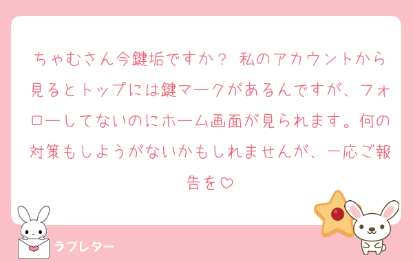 ちゃむさん今鍵垢ですか？ 私のアカウントから見るとトップには鍵マークがあるんですが、フォローしてないのにホーム画面が見られます。何の対策もしようがないかもしれませんが、一応ご報告を