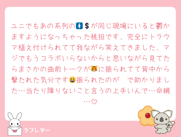 ユニでもあの系列の🚺💲が同じ現場にいると鬱かますようになっちゃった桃担です、完全にトラウマ植え付けられてて我ながら笑えてきました、マジでもうコラボいらないからと思いながら見てたらまさかの曲前トークが🐯に振られてて背中から撃たれた気分です😀振られたのが❤で助かりました…当たり障りないこと言うの上手いんで…命綱…