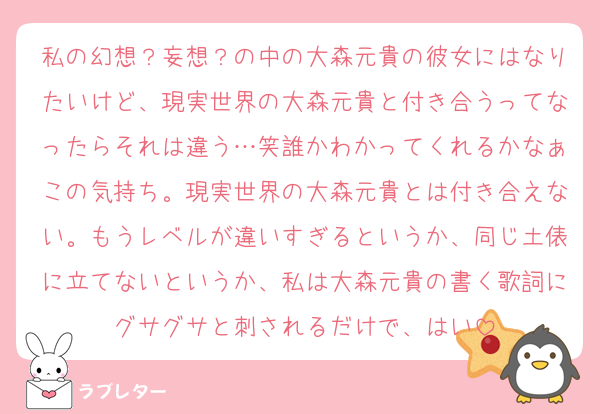 私の幻想？妄想？の中の大森元貴の彼女にはなりたいけど、現実世界の大森元貴と付き合うってなったらそれは違う…笑誰かわかってくれるかなぁこの気持ち。現実世界の大森元貴とは付き合えない。もうレベルが違いすぎるというか、同じ土俵に立てないというか、私は大森元貴の書く歌詞にグサグサと刺されるだけで、はい