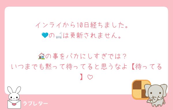 インライから10日経ちました。
💙の🛁は更新されません。
︎
🏠の事をバカにしすぎでは？
いつまでも黙って待ってると思うなよ【待ってる】