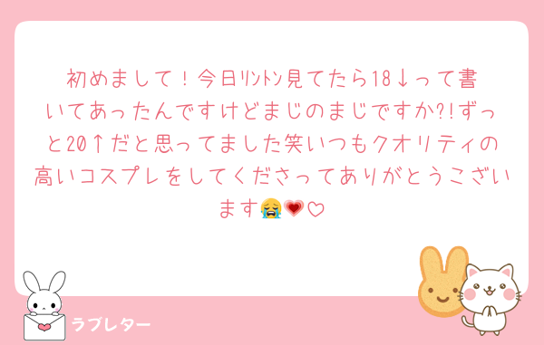 初めまして！今日ﾘﾝﾄﾝ見てたら18↓って書いてあったんですけどまじのまじですか?!ずっと20↑だと思ってました笑いつもクオリティの高いコスプレをしてくださってありがとうこざいます😭💗