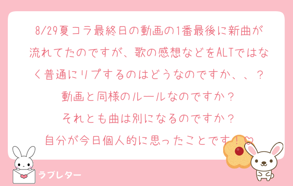 8/29夏コラ最終日の動画の1番最後に新曲が流れてたのですが、歌の感想などをALTではなく普通にリプするのはどうなのですか、、？
動画と同様のルールなのですか？
それとも曲は別になるのですか？
自分が今日個人的に思ったことです！