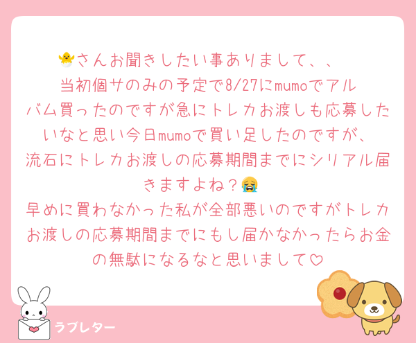 🐣さんお聞きしたい事ありまして、、
当初個サのみの予定で8/27にmumoでアルバム買ったのですが急にトレカお渡しも応募したいなと思い今日mumoで買い足したのですが、流石にトレカお渡しの応募期間までにシリアル届きますよね？😭
早めに買わなかった私が全部悪いのですがトレカお渡しの応募期間までにもし届かなかったらお金の無駄になるなと思いまして