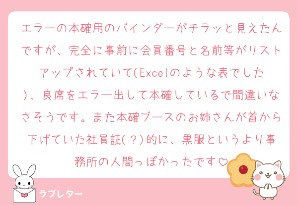 エラーの本確用のバインダーがチラッと見えたんですが、完全に事前に会員番号と名前等がリストアップされていて(Excelのような表でした)、良席をエラー出して本確しているで間違いなさそうです。また本確ブースのお姉さんが首から下げていた社員証(？)的に、黒服というより事務所の人間っぽかったです