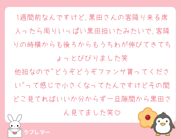1週間前なんですけど､黒田さんの客降り来る席入ったら周りいっぱい黒田担いたみたいで､客降りの時横からも後ろからもうちわが伸びてきてちょっとびびりました笑
他担なので"どうぞどうぞファンサ貰ってください"って感じで小さくなってたんですけどその間どこ見てればいいか分からず一旦隙間から黒田さん見てました笑