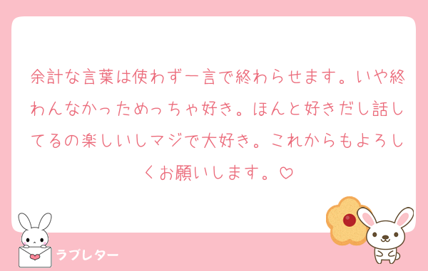 余計な言葉は使わず一言で終わらせます。いや終わんなかっためっちゃ好き。ほんと好きだし話してるの楽しいしマジで大好き。これからもよろしくお願いします。