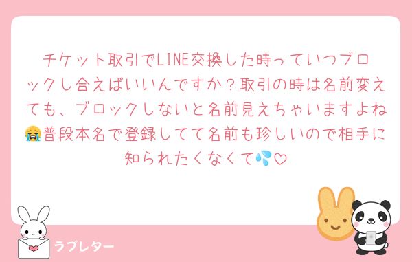 チケット取引でLINE交換した時っていつブロックし合えばいいんですか？取引の時は名前変えても、ブロックしないと名前見えちゃいますよね😭普段本名で登録してて名前も珍しいので相手に知られたくなくて💦