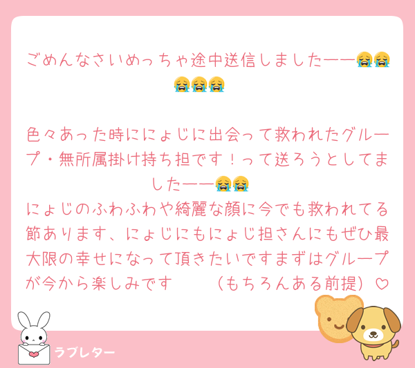 ごめんなさいめっちゃ途中送信しましたーー😭😭😭😭😭

色々あった時ににょじに出会って救われたグループ・無所属掛け持ち担です！って送ろうとしてましたーー😭😭
にょじのふわふわや綺麗な顔に今でも救われてる節あります、にょじにもにょじ担さんにもぜひ最大限の幸せになって頂きたいですまずはグループが今から楽しみです🫶🏻（もちろんある前提）
