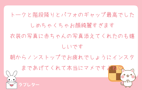 トークと階段降りとパフォのギャップ最高でしたしめちゃくちゃお顔綺麗すぎます
衣装の写真に赤ちゃんの写真添えてくれたのも嬉しいです
朝からノンストップでお疲れでしょうにインスタまであげてくれて本当にマメですよね