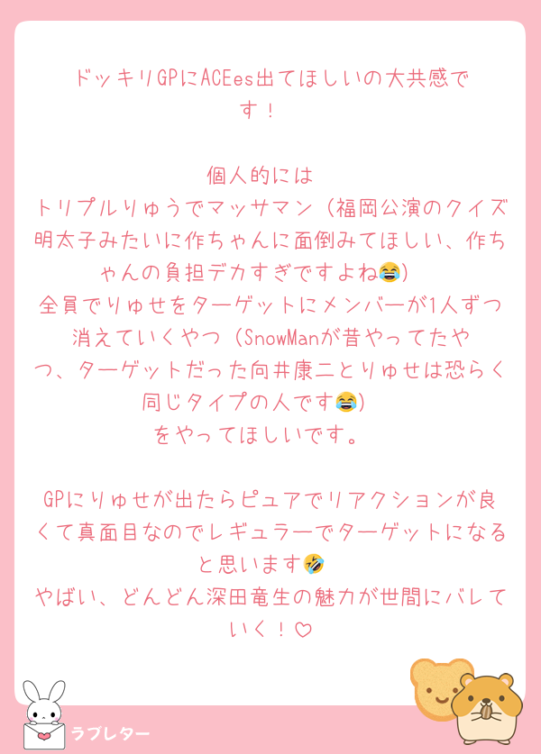 ドッキリGPにACEes出てほしいの大共感です！

個人的には
トリプルりゅうでマッサマン（福岡公演のクイズ明太子みたいに作ちゃんに面倒みてほしい、作ちゃんの負担デカすぎですよね😂）
全員でりゅせをターゲットにメンバーが1人ずつ消えていくやつ（SnowManが昔やってたやつ、ターゲットだった向井康二とりゅせは恐らく同じタイプの人です😂）
をやってほしいです。

GPにりゅせが出たらピュアでリアクションが良くて真面目なのでレギュラーでターゲットになると思います🤣
やばい、どんどん深田竜生の魅力が世間にバレていく！