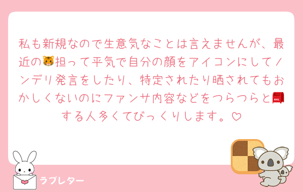 私も新規なので生意気なことは言えませんが、最近の🐯担って平気で自分の顔をアイコンにしてノンデリ発言をしたり、特定されたり晒されてもおかしくないのにファンサ内容などをつらつらと📮する人多くてびっくりします。