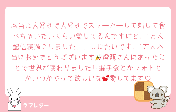 本当に大好きで大好きでストーカーして刺して食べちゃいたいくらい愛してるんですけど、1万人配信寝過ごしました、、しにたいです、1万人本当におめでとうございます🎉燈籠さんにあったことで世界が変わりました!!握手会とかフォトとかいつかやって欲しいな💕愛してます