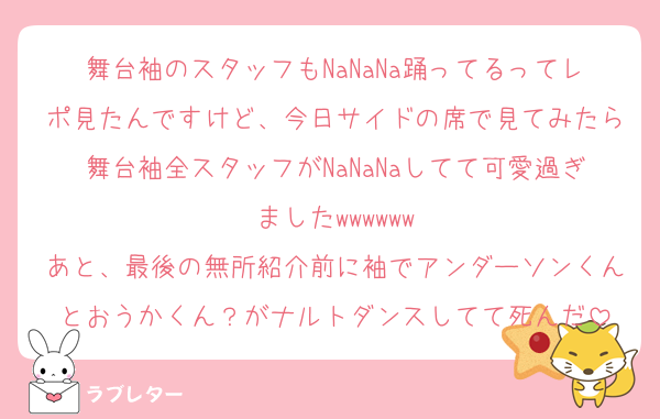 舞台袖のスタッフもNaNaNa踊ってるってレポ見たんですけど、今日サイドの席で見てみたら舞台袖全スタッフがNaNaNaしてて可愛過ぎましたwwwwww
あと、最後の無所紹介前に袖でアンダーソンくんとおうかくん？がナルトダンスしてて死んだ
