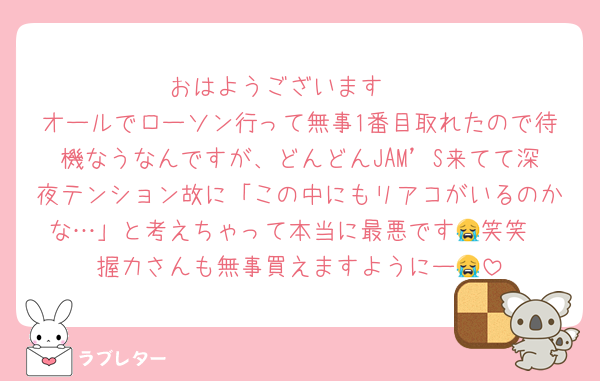 おはようございます☀
オールでローソン行って無事1番目取れたので待機なうなんですが、どんどんJAM’S来てて深夜テンション故に「この中にもリアコがいるのかな…」と考えちゃって本当に最悪です😭笑笑
握力さんも無事買えますようにー😭