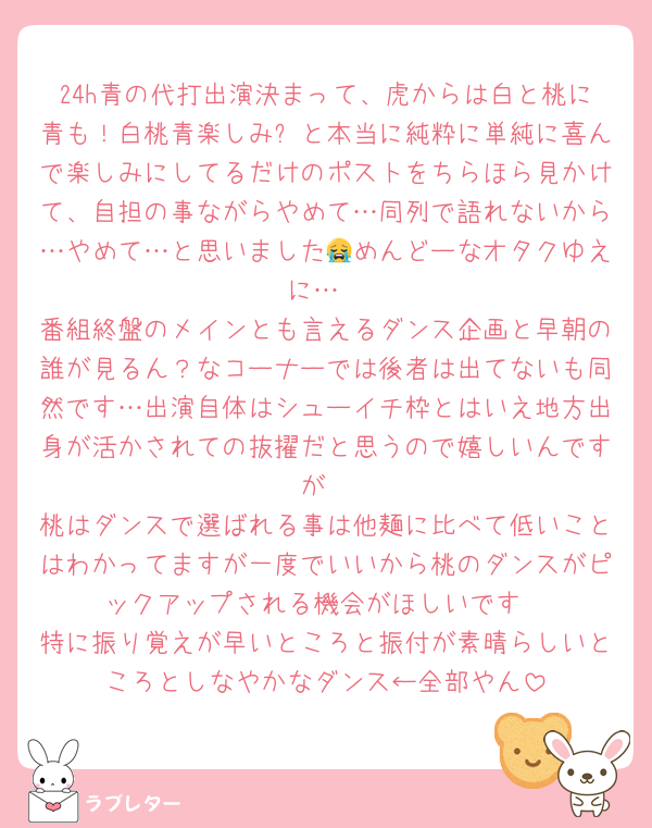 24h青の代打出演決まって、虎からは白と桃に青も！白桃青楽しみ✨と本当に純粋に単純に喜んで楽しみにしてるだけのポストをちらほら見かけて、自担の事ながらやめて…同列で語れないから…やめて…と思いました😭めんどーなオタクゆえに…
番組終盤のメインとも言えるダンス企画と早朝の誰が見るん？なコーナーでは後者は出てないも同然です…出演自体はシューイチ枠とはいえ地方出身が活かされての抜擢だと思うので嬉しいんですが
桃はダンスで選ばれる事は他麺に比べて低いことはわかってますが一度でいいから桃のダンスがピックアップされる機会がほしいです
特に振り覚えが早いところと振付が素晴らしいところとしなやかなダンス←全部やん