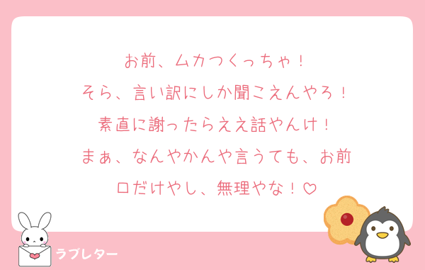 お前、ムカつくっちゃ！
そら、言い訳にしか聞こえんやろ！
素直に謝ったらええ話やんけ！
まぁ、なんやかんや言うても、お前
口だけやし、無理やな！
