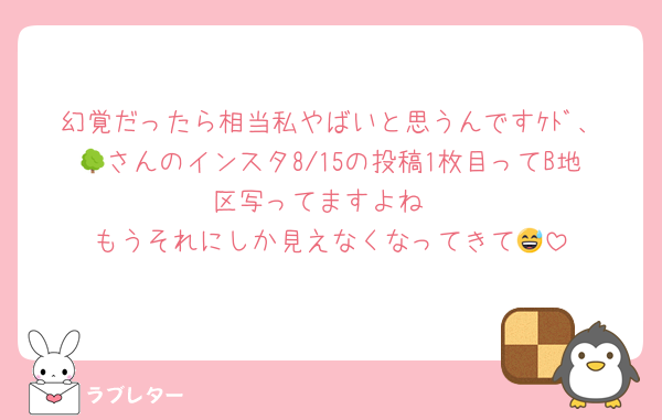 幻覚だったら相当私やばいと思うんですｹﾄﾞ、🌳さんのインスタ8/15の投稿1枚目ってB地区写ってますよね
もうそれにしか見えなくなってきて😅