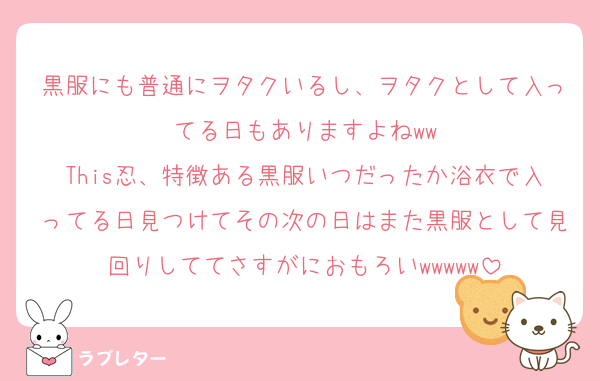黒服にも普通にヲタクいるし、ヲタクとして入ってる日もありますよねww
This忍、特徴ある黒服いつだったか浴衣で入ってる日見つけてその次の日はまた黒服として見回りしててさすがにおもろいwwwww