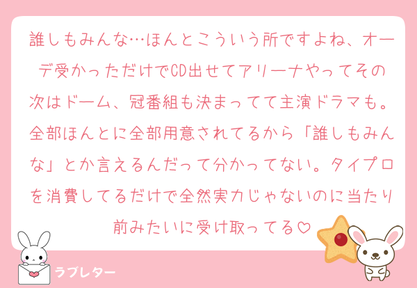 誰しもみんな…ほんとこういう所ですよね、オーデ受かっただけでCD出せてアリーナやってその次はドーム、冠番組も決まってて主演ドラマも。全部ほんとに全部用意されてるから「誰しもみんな」とか言えるんだって分かってない。タイプロを消費してるだけで全然実力じゃないのに当たり前みたいに受け取ってる