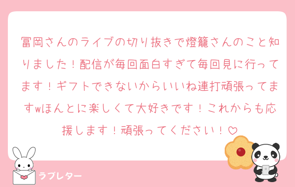 冨岡さんのライブの切り抜きで燈籠さんのこと知りました！配信が毎回面白すぎて毎回見に行ってます！ギフトできないからいいね連打頑張ってますwほんとに楽しくて大好きです！これからも応援します！頑張ってください！